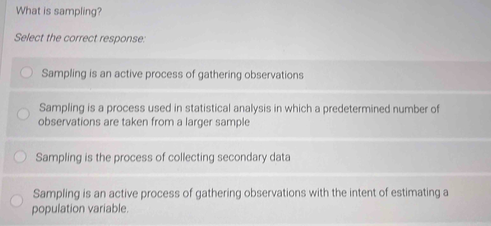 What is sampling?
Select the correct response:
Sampling is an active process of gathering observations
Sampling is a process used in statistical analysis in which a predetermined number of
observations are taken from a larger sample
Sampling is the process of collecting secondary data
Sampling is an active process of gathering observations with the intent of estimating a
population variable.