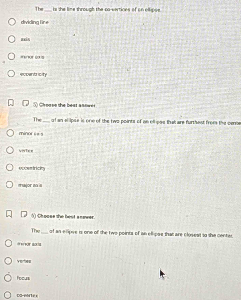The_ is the line through the co-vertices of an ellipse.
dividing line
axis
minor axis
eccentricity
5) Choose the best answer.
The_ of an ellipse is one of the two points of an ellipse that are furthest from the cente
minor axis
vertex
eccentricity
major axis
6) Choose the best answer.
The_ of an ellipse is one of the two points of an ellipse that are closest to the center.
minor axis
vertex
focus
co-vertex