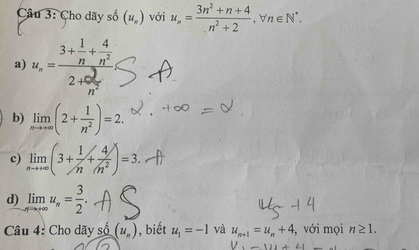 Cho dãy số (u_n) với u_n= (3n^2+n+4)/n^2+2 , forall n∈ N^*. 
a) u_n=frac 3+ 1/n + 4/n^2 2+ 3/n^2 
b) limlimits _nto +∈fty (2+ 1/n^2 )=2. 
c) limlimits _nto +∈fty (3+ 1/n + 4/(n^2 )=3. 
d) limlimits _nto ∈fty u_n= 3/2 . 
Câu 4: Cho dãy shat 0(u_n) , biết u_1=-1 và u_n+1=u_n+4 , với mọi n≥ 1.