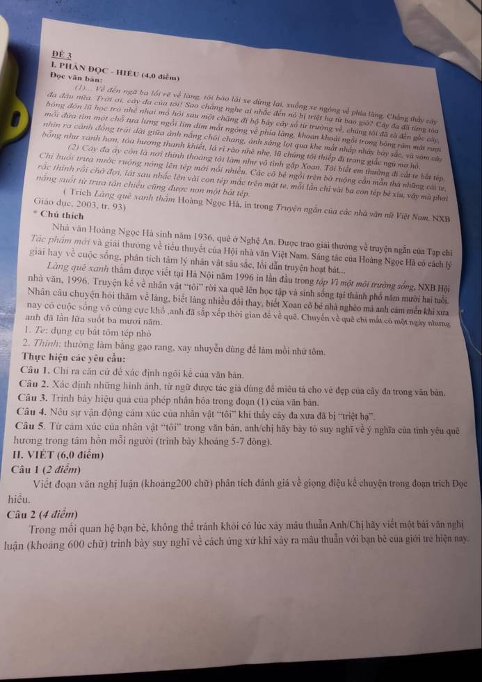 Đè 3
I. PHÀN ĐQC - HIÊU (4,0 điễm)
Đọc văn bản:
(1) Về đến ngã ba lồi rẽ về làng, tới báo lái xe dừng lại, xuồng xe ngông về phía làng. Chẳng thấy cây
đa đầu nữa. Trời ơi, cây đa của tõi! Sao chẳng nghe ai nhắc đến nó bị triệt hạ từ bao giờ? Cây đa đã từng toa
hóng đòn lũ học trò nhễ nhại mô hỏi sau một chặng đi bộ bảy cây số từ trường về, chủng tối đã sà đến gốc cây
mỗi đứa tìm một chỗ tựa lưng ngồi lim dim mắt ngỏng về phía làng, khoan khoải ngồi trong bóng răm mát rượi
nhin ra cánh đồng trái dài giữa ánh nắng chỏi chang, ánh sáng lọt qua khe mắt nhấp nhảy bãy sắc, và văm cây
bổng như xanh hơn, tóa hương thanh khiết, lá rì rào nhệ nhẹ, lũ chúng tôi thiếp đi trong giấc ngũ mơ hồ
(2) Cây đa áy còn là nơi thình thoáng tối làm như vô tình gặp Xoan. Tôi biết em thường đi cất te bắt tếp
Chi buổi trưa nước ruộng nóng lên tệp mới nổi nhiều. Các có bé ngồi trên bở ruộng cần mẫn thà những cái te
rắc thinh rồi chờ đợi, lật sau nhắc lên vài con tép mắc trên mặt te, mỗi lần chỉ vài ba con tép bê xiu, vậy mà phai
nắng suốt từ trưa tận chiều cũng được non một bát tép.
Giáo dục, 2003, tr. 93)
( Trích Làng quê xanh thắm Hoàng Ngọc Hà, in trong Truyện ngẫn của các nhà văn nữ Việt Nam, NXB
* Chú thích
Nhà văn Hoàng Ngọc Hà sinh năm 1936, quê ở Nghệ An. Được trao giải thường về truyện ngẫn của Tạp chỉ
Tác phẩm mới và giải thưởng về tiểu thuyết của Hội nhà văn Việt Nam. Sáng tác của Hoàng Ngọc Hà có cách lý
giải hay về cuộc sống, phân tích tâm lý nhân vật sâu sắc, lối dẫn truyện hoạt bát...
Làng quê xanh thắm được viết tại Hà Nội năm 1996 in lần đầu trong tập Vì một môi trưởng sống, NXB Hội
nhà văn, 1996. Truyện kể về nhân vật “tôi” rời xa quê lên học tập và sinh sống tại thành phố năm mười hai tuổi.
Nhân câu chuyện hỏi thăm về làng, biết làng nhiều đổi thay, biết Xoan cô bé nhà nghêo mả anh cảm mền khi xưa
nay có cuộc sống võ cùng cực khổ ,anh đã sắp xếp thời gian để về quê. Chuyến về quê chi mắt có một ngày nhưng
anh đã lần lữa suốt ba mươi năm.
1. Te: dụng cụ bắt tôm tép nhỏ
2. Thính: thường làm bằng gạo rang, xay nhuyễn dùng để làm mồi nhứ tôm.
Thực hiện các yêu cầu:
Câu 1. Chỉ ra căn cứ đề xác định ngôi kể của văn bản.
Câu 2. Xác định những hình ảnh, từ ngữ được tác giả dùng để miêu tả cho vẻ đẹp của cây đa trong văn bản.
Câu 3. Trình bảy hiệu quả của phép nhân hóa trong đoạn (1) của văn bản.
Câu 4. Nu sự vận động cảm xúc của nhân vật “tôi” khi thấy cây đa xưa đã bị “triệt hạ”.
Câu 5. Từ cảm xúc của nhân vật “tōi” trong văn bản, anh/chị hãy bày tó suy nghĩ về ý nghĩa của tình yêu quê
hương trong tâm hồn mỗi người (trình bày khoảng 5-7 đòng).
II. VIÉT (6,0 điểm)
Câu 1 (2 điểm)
Viết đoạn văn nghị luận (khoảng200 chữ) phân tích đánh giá về giọng điệu kể chuyện trong đoạn trích Đọc
hiểu.
Câu 2 (4 điểm)
Trong mối quan hệ bạn bè, không thể tránh khỏi có lúc xảy mâu thuẫn Anh/Chị hãy viết một bài văn nghị
luận (khoáng 600 chữ) trình bày suy nghĩ về cách ứng xứ khi xây ra mâu thuẫn với bạn bè của giới trẻ hiện nay.