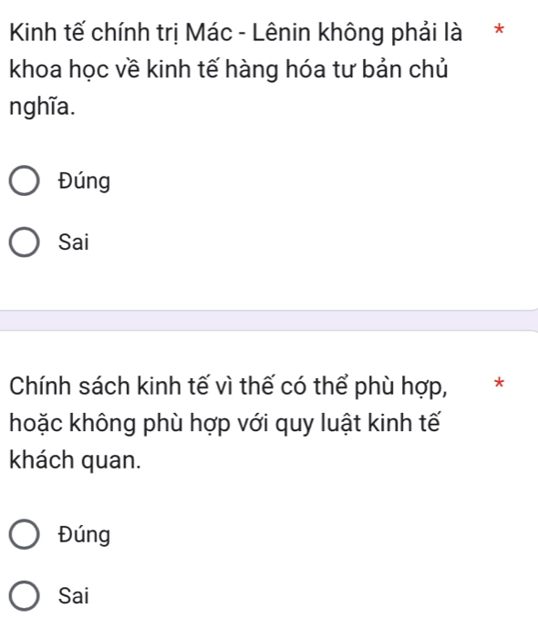 Kinh tế chính trị Mác - Lênin không phải là*
khoa học về kinh tế hàng hóa tư bản chủ
nghĩa.
Đúng
Sai
Chính sách kinh tế vì thế có thể phù hợp,*
hoặc không phù hợp với quy luật kinh tế
khách quan.
Đúng
Sai