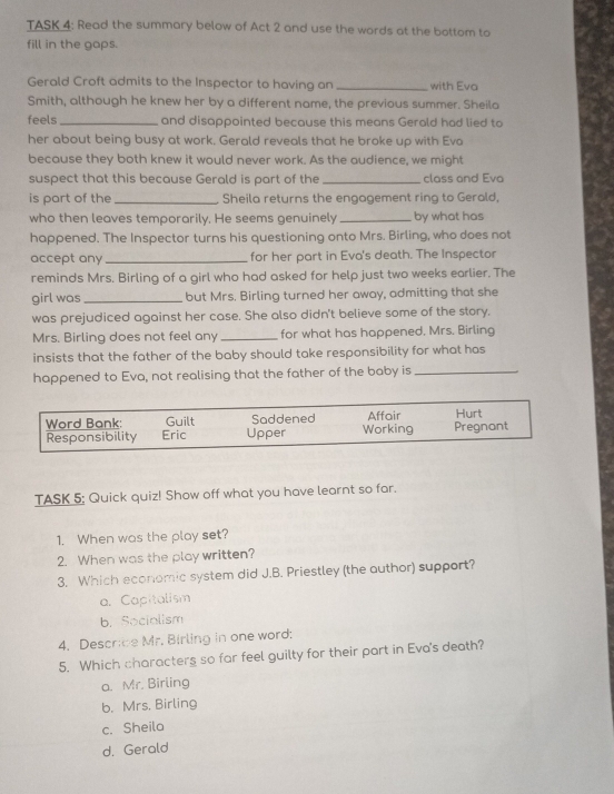 TASK 4: Read the summary below of Act 2 and use the words at the bottom to
fill in the gops.
Gerald Croft admits to the Inspector to having an _with Eva
Smith, although he knew her by a different name, the previous summer. Sheila
feels_ and disappointed because this means Gerald had lied to
her about being busy at work. Gerald reveals that he broke up with Eva
because they both knew it would never work. As the audience, we might
suspect that this because Gerald is part of the _class and Eva
is part of the _Sheila returns the engagement ring to Gerald,
who then leaves temporarily. He seems genuinely _by what has
happened. The Inspector turns his questioning onto Mrs. Birling, who does not
accept any _for her part in Eva's death. The Inspector
reminds Mrs. Birling of a girl who had asked for help just two weeks earlier. The
girl was _but Mrs. Birling turned her away, admitting that she
was prejudiced against her case. She also didn't believe some of the story.
Mrs. Birling does not feel any_ for what has happened. Mrs. Birling
insists that the father of the baby should take responsibility for what has
happened to Eva, not realising that the father of the baby is_
Word Bank: Guilt Saddened Working Affair Hurt Pregnant
Responsibility Eric Upper
TASK 5: Quick quiz! Show off what you have learnt so far.
1. When was the play set?
2. When was the play written?
3. Which economic system did J.B. Priestley (the author) support?
a. Capitalism
b. Socialism
4. Describe Mr. Birling in one word:
5. Which characters so far feel guilty for their part in Eva's death?
a. Mr. Birling
b. Mrs. Birling
c. Sheila
d. Gerald