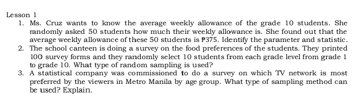 Lesson 1 
1. Ms. Cruz wants to know the average weekly allowance of the grade 10 students. She 
randomly asked 50 students how much their weekly allowance is. She found out that the 
average weekly allowance of these 50 students is 375. Identify the parameter and statistic. 
2. The school canteen is doing a survey on the food preferences of the students. They printed
100 survey forms and they randomly select 10 students from each gradle level from grade 1
to grade 10. What type of random sampling is used? 
3. A statistical company was commissioned to do a survey on which TV network is most 
preferred by the viewers in Metro Manila by age group. What type of sampling method can 
be used? Explain.