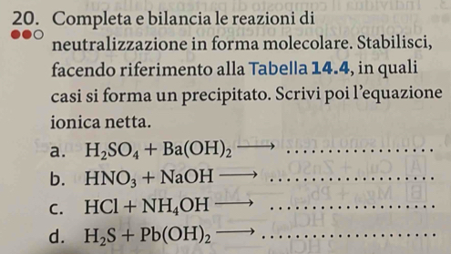 Completa e bilancia le reazioni di
neutralizzazione in forma molecolare. Stabilisci,
facendo riferimento alla Tabella 14.4, in quali
casi si forma un precipitato. Scrivi poi l’equazione
ionica netta.
a. H_2SO_4+Ba(OH)_2to
b. HNO_3+NaOHto
_
C. HCl+NH_4OHto
d. H_2S+Pb(OH)_2to