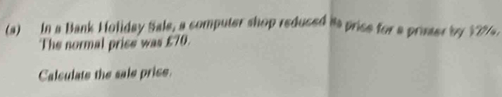 In a Bank Holiday Sale, a computer shop reduced is price for a priser by 17%. 
The normal prise was £70. 
Calculate the sale price.