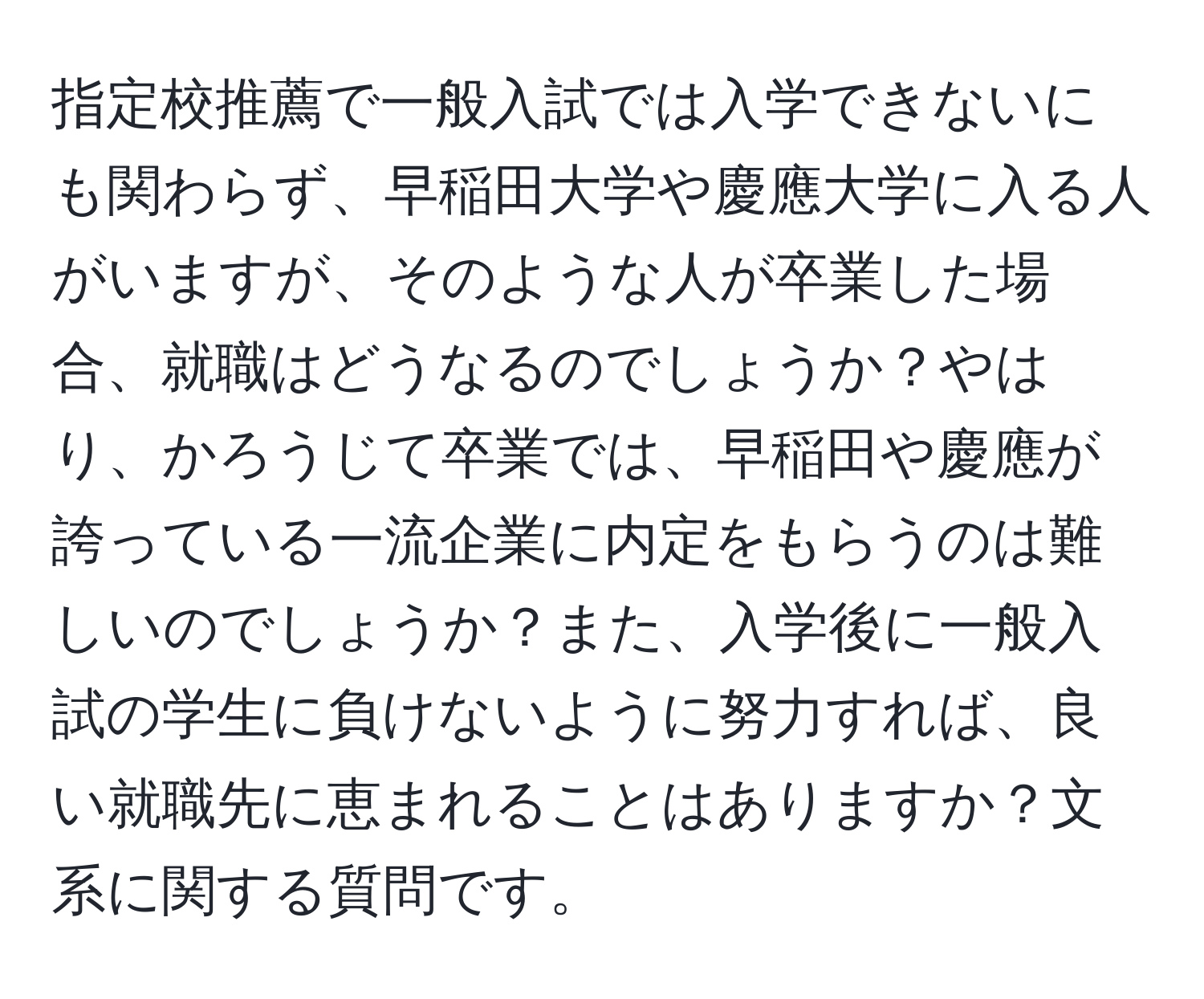 指定校推薦で一般入試では入学できないにも関わらず、早稲田大学や慶應大学に入る人がいますが、そのような人が卒業した場合、就職はどうなるのでしょうか？やはり、かろうじて卒業では、早稲田や慶應が誇っている一流企業に内定をもらうのは難しいのでしょうか？また、入学後に一般入試の学生に負けないように努力すれば、良い就職先に恵まれることはありますか？文系に関する質問です。