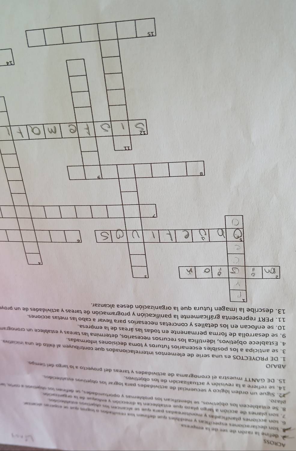 ACROSS 
A define la razón de ser de la empresa. 
. Son declaraciones específicas y medibles que definen loa resultados o logros que se espera alcantar 
6, son acciones planificadas y monitoreadas para que se alcancen los objetivos establecidos 
7, son planes de acción a largo plazo que establecen la dirección y enfoque de la organtzación 
plazo. 
8. Se establecen los objetivos, se identifican los problemas y oportunidades, se definen los objetivos a corto, le 
12. Sigue un orden lógico y secuencial de actividades para lograr los objetivos establecidos 
14, se refiere a la revisión y actualización de los objetivos. 
15. DE GANTT muestra el cronograma de actividades y tareas del proyecto a lo largo del tiempo. 
ABAJO 
1. DE PROYECTOS es una serie de elementos interrelacionados que contribuyen al éxito de una iniciativa 
3. se anticipa a los posibles escenarios futuros y toma decisiones informadas. 
4. Establece objetivos, identifica los recursos necesarios, determina las tareas y establece un cronogran 
9. se desarrolla de forma permanente en todas las áreas de la empresa. 
10. se enfocan en los detalles y concretas necesarios para llevar a cabo las metas acciones. 
11. PERT representa gráficamente la panificación y programación de tareas y actividades de un p y 
13. describe la i