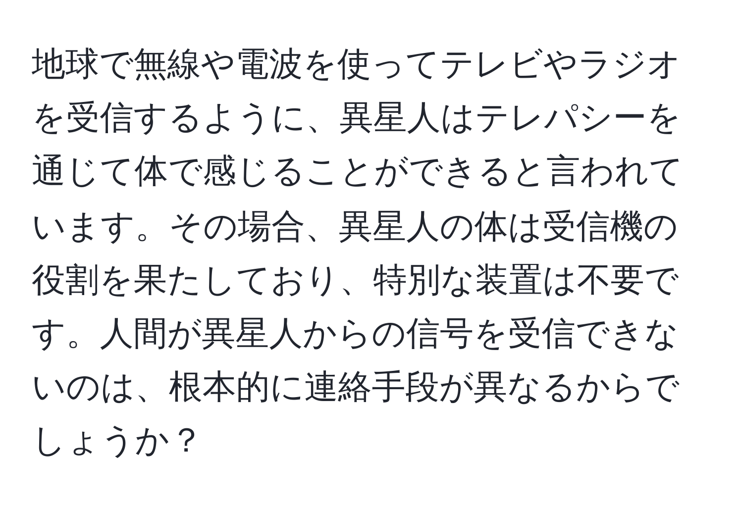 地球で無線や電波を使ってテレビやラジオを受信するように、異星人はテレパシーを通じて体で感じることができると言われています。その場合、異星人の体は受信機の役割を果たしており、特別な装置は不要です。人間が異星人からの信号を受信できないのは、根本的に連絡手段が異なるからでしょうか？