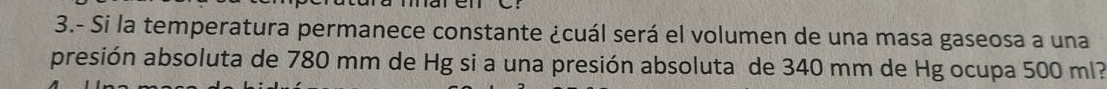 3.- Si la temperatura permanece constante ¿cuál será el volumen de una masa gaseosa a una 
presión absoluta de 780 mm de Hg si a una presión absoluta de 340 mm de Hg ocupa 500 ml?