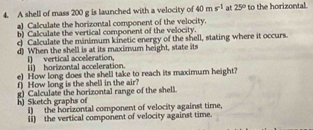 A shell of mass 200 g is launched with a velocity of 40ms^(-1) at 25° to the horizontal. 
a) Calculate the horizontal component of the velocity. 
b) Calculate the vertical component of the velocity. 
c) Calculate the minimum kinetic energy of the shell, stating where it occurs. 
d) When the shell is at its maximum height, state its 
i) vertical acceleration. 
Ii) horizontal acceleration. 
e) How long does the shell take to reach its maximum height? 
f) How long is the shell in the air? 
g) Calculate the horizontal range of the shell. 
h) Sketch graphs of 
i) the horizontal component of velocity against time, 
ii) the vertical component of velocity against time.