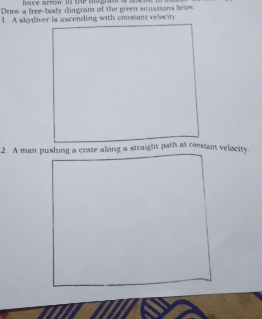 force arrow in the agnun is i 
Draw a free-body diagram of the given situations below. 
1. A skydiver is ascending with constant velocity 
2 A man pushing a crate along a straight path at consant velocity.