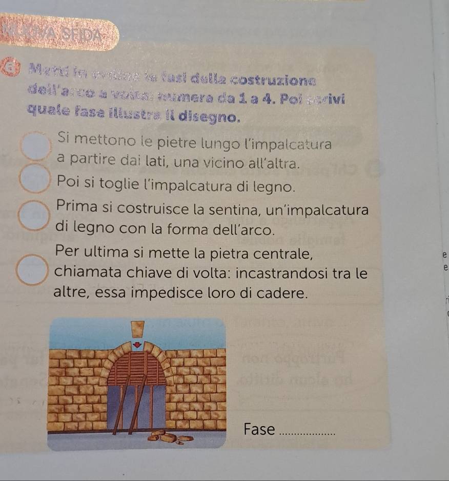 7B 
Metti in ovdine le fasí della costruzione 
dell'arco a voltal númera da 1 a 4. Pol scrivi 
quale fase illustra il disegno. 
Si mettono le pietre lungo l’impalcatura 
a partire dai lati, una vicino all’altra. 
Poi si toglie l’impalcatura di legno. 
Prima si costruisce la sentina, un’impalcatura 
di legno con la forma dell’arco. 
Per ultima si mette la pietra centrale, 
e 
chiamata chiave di volta: incastrandosi tra le 
altre, essa impedisce loro di cadere. 
Fase_