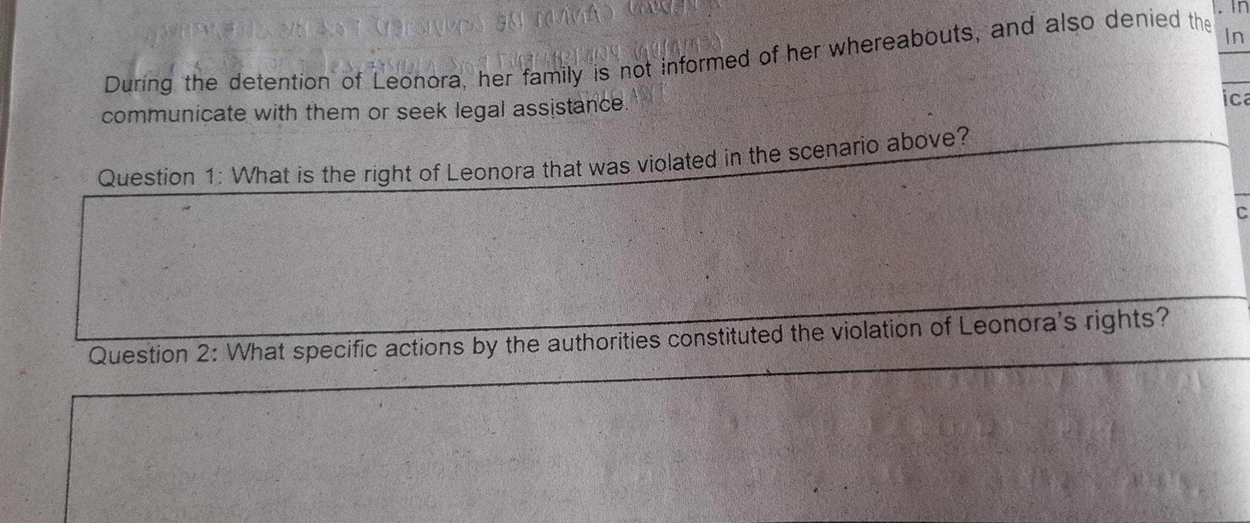 in 
During the detention of Leonora, her family is not informed of her whereabouts, and also denied the_ 
In 
communicate with them or seek legal assistance 
ica 
Question 1: What is the right of Leonora that was violated in the scenario above? 
Question 2: What specific actions by the authorities constituted the violation of Leonora's rights?