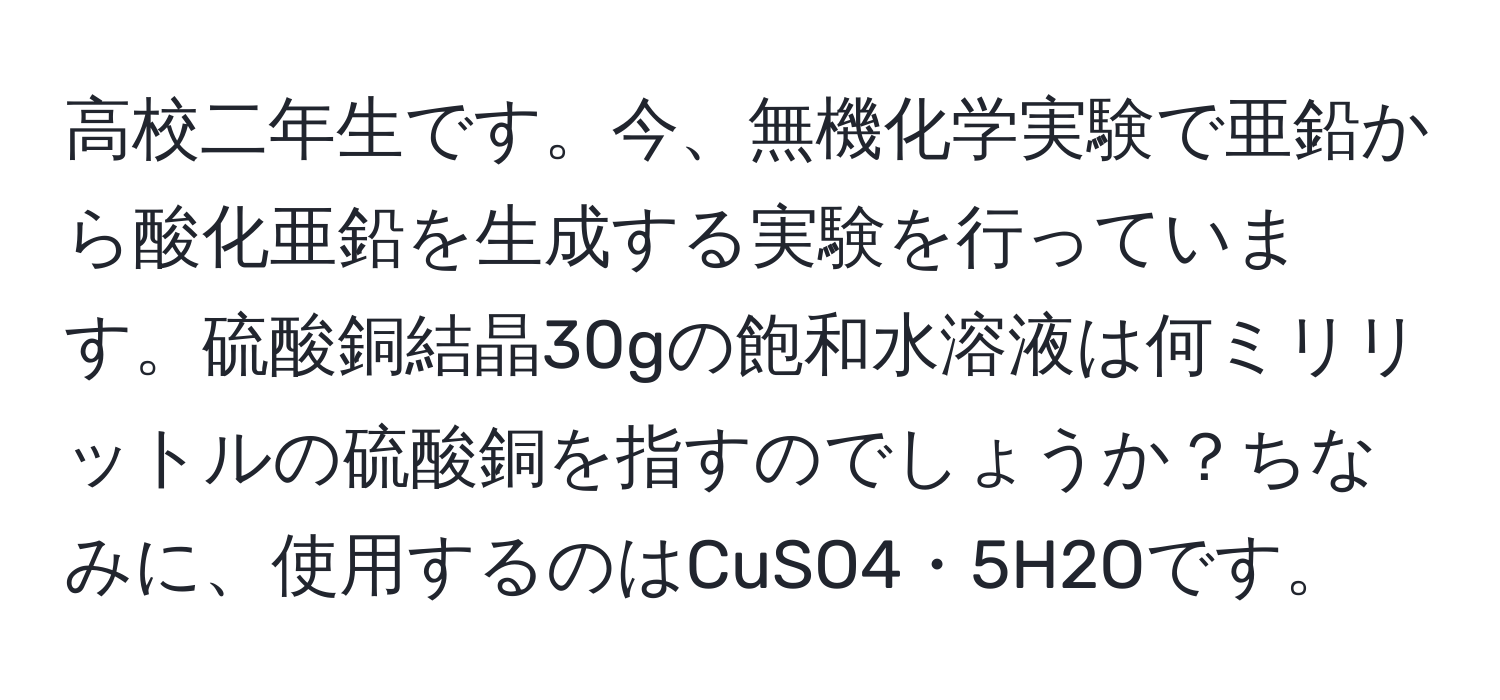 高校二年生です。今、無機化学実験で亜鉛から酸化亜鉛を生成する実験を行っています。硫酸銅結晶30gの飽和水溶液は何ミリリットルの硫酸銅を指すのでしょうか？ちなみに、使用するのはCuSO4・5H2Oです。