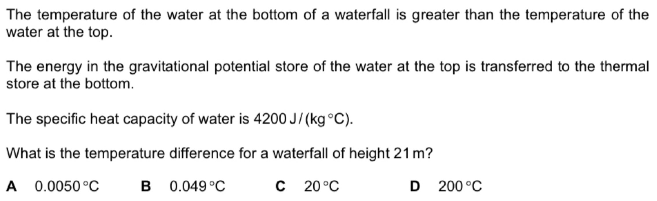 The temperature of the water at the bottom of a waterfall is greater than the temperature of the
water at the top.
The energy in the gravitational potential store of the water at the top is transferred to the thermal
store at the bottom.
The specific heat capacity of water is 4200J/(kg°C). 
What is the temperature difference for a waterfall of height 21m?
A 0.0050°C
B 0.049°C
C 20°C
D 200°C