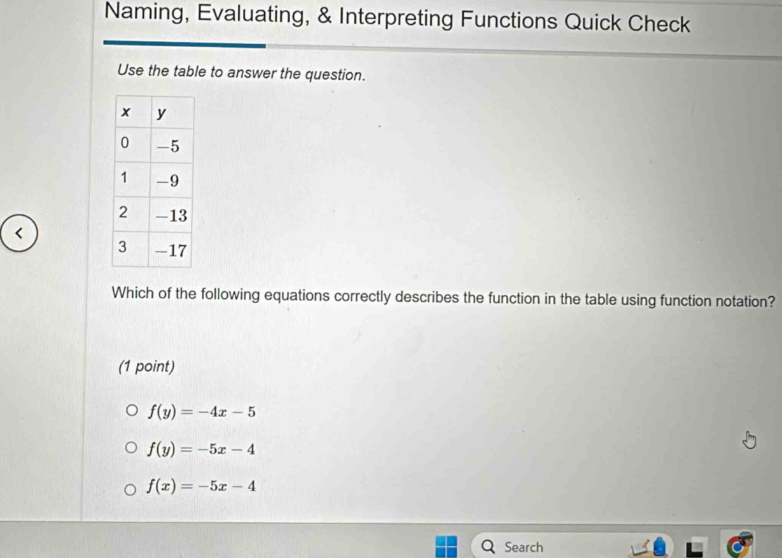 Naming, Evaluating, & Interpreting Functions Quick Check
Use the table to answer the question.
<
Which of the following equations correctly describes the function in the table using function notation?
(1 point)
 f(y)=-4x-5
f(y)=-5x-4
f(x)=-5x-4
Search