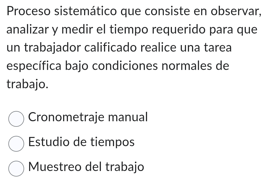 Proceso sistemático que consiste en observar,
analizar y medir el tiempo requerido para que
un trabajador calificado realice una tarea
específica bajo condiciones normales de
trabajo.
Cronometraje manual
Estudio de tiempos
Muestreo del trabajo