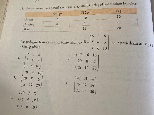 imiliki oleh pedagang dalam bungkus.
Jika pedagang berhasil menjual bakso sebanyak B=beginpmatrix 5&3&8 5&4&3 4&6&10endpmatrix maka persediaan bakso yang
sckarang adalah ....
a. beginpmatrix 5&3&8 5&4&3 4&6&10endpmatrix.
d. beginpmatrix 15&10&16 20&8&21 18&12&20endpmatrix
b. beginpmatrix 10&6&16 10&8&6 8&12&20endpmatrix e. beginpmatrix 20&13&24 25&12&24 22&18&30endpmatrix
C. beginpmatrix 10&7&8 15&4&18 14&6&10endpmatrix