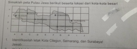 Simaklah peta Pulau Jawa berikut beserta lokasi dari kota-kota besar! 
1. Identifikasilah letak Kota Cilegon, Semarang, dan Surabaya! 
Jawab: 
_