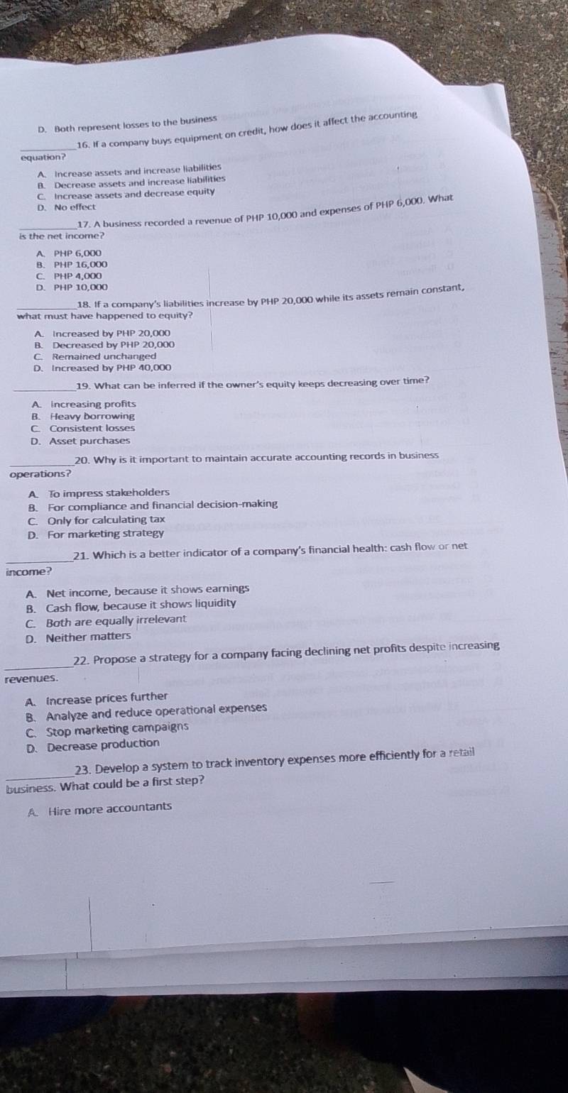 D. Both represent losses to the business
_
16. If a company buys equipment on credit, how does it affect the accounting
equation?
A. Increase assets and increase liabilities
B. Decrease assets and increase liabilities
C. Increase assets and decrease equity
D. No effect
_
17. A business recorded a revenue of PHP 10,000 and expenses of PHP 6,000. What
is the net income?
A. PHP 6.000
B. PHP 16,000
D. PHP 10,000
18. If a company's liabilities increase by PHP 20,000 while its assets remain constant,
what must have happened to equity?
A. Increased by PHP 20,000
B. Decreased bv PHP 20.000
C. Remained unchanged
D. Increased by PHP 40,000
19. What can be inferred if the owner's equity keeps decreasing over time?
A. increasing profits
B. Heavy borrowing
C. Consistent losses
D. Asset purchases
_20. Why is it important to maintain accurate accounting records in business
operations?
A. To impress stakeholders
B. For compliance and financial decision-making
C. Only for calculating tax
D. For marketing strategy
_21. Which is a better indicator of a company's financial health: cash flow or net
income?
A. Net income, because it shows earnings
B. Cash flow, because it shows liquidity
C. Both are equally irrelevant
D. Neither matters
_22. Propose a strategy for a company facing declining net profits despite increasing
revenues.
A. Increase prices further
B. Analyze and reduce operational expenses
C. Stop marketing campaigns
D. Decrease production
_
23. Develop a system to track inventory expenses more efficiently for a retail
business. What could be a first step?
A Hire more accountants