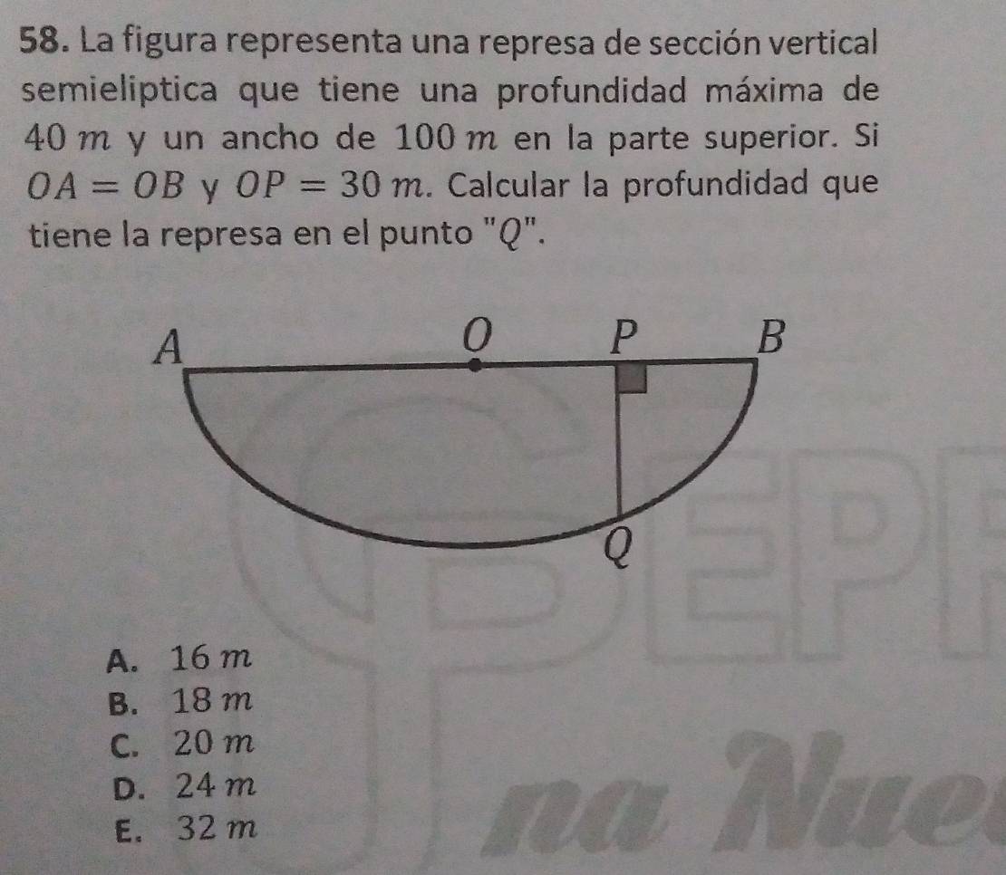 La figura representa una represa de sección vertical
semieliptica que tiene una profundidad máxima de
40 m y un ancho de 100m en la parte superior. Si
OA=OB y OP=30m. Calcular la profundidad que
tiene la represa en el punto "Q".
A. 16 m
B. 18 m
C. 20 m
D. 24 m
E. 32 m
a