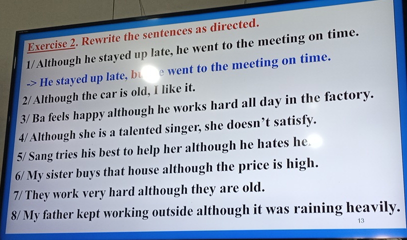 Rewrite the sentences as directed. 
1/Although he stayed up late, he went to the meeting on time. 
-> He stayed up late, bue went to the meeting on time. 
2/ Although the car is old, I like it. 
3/ Ba feels happy although he works hard all day in the factory. 
4/ Although she is a talented singer, she doesn’t satisfy. 
5/ Sang tries his best to help her although he hates he 
6/ My sister buys that house although the price is high. 
7/ They work very hard although they are old. 
8/ My father kept working outside although it was raining heavily. 
13