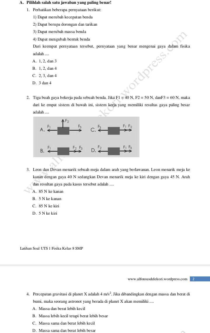 Pilihlah salah satu jawaban yang paling benar!
1. Perhatikan beberapa pernyataan berikut:
1) Dapat merubah kecepatan benda
2) Dapat berupa dorongan dan tarikan
3) Dapat merubah massa benda
4) Dapat mengubah bentuk benda
Dari keempat pernyataan tersebut, pernyataan yang benar mengenai gaya dalam fisika
ad alah …
A. 1, 2, dan 3
B. 1, 2, dan 4
C. 2, 3, dan 4
D. 3 dan 4
2. Tiga buah gaya bekerja pada sebuah benda. Jika F1=40N,F2=50N c anF3=60N , mak a
dari ke empat sistem di bawah ini, sistem kerja yang memiliki resultas gaya paling besar
ad alah …
3. Leon dan Devan menarik sebuah meja dalam arah yang berlawanan. Leon menarik meja ke
kanan dengan gaya 40 N sedangkan Devan menarik meja ke kiri dengan gaya 45 N. Arah
dan resultan gaya pada kasus tersebut adalah ....
A. 85 N ke kanan
B. 5 N ke kanan
C. 85 N ke kiri
D. 5 N ke kiri
Latihan Soal UTS 1 Fisika Kelas 8 SMP
www.alfonsusdelekori.wordpress.com
4. Percepatan gravitasi di planet X adalah 4m/s^2 Jika dibandingkan dengan massa dan berat di
bumi, maka seorang astronot yang berada di planet X akan memiliki ....
A. Massa dan berat lebih kecil
B. Massa lebih kecil tetapi berat lebih besar
C. Massa sama dan berat lebih kecil
D. Massa sama dan berat lebih besar