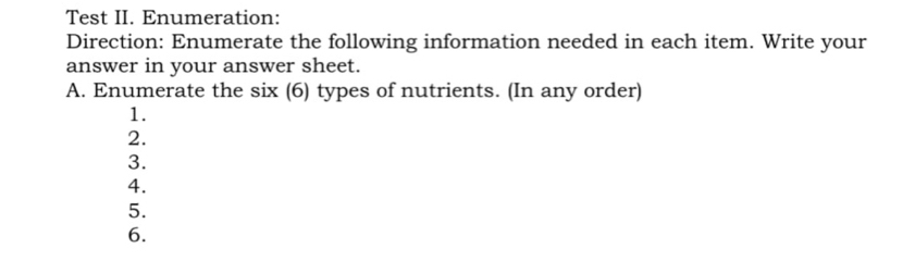 Test II. Enumeration: 
Direction: Enumerate the following information needed in each item. Write your 
answer in your answer sheet. 
A. Enumerate the six (6) types of nutrients. (In any order) 
1. 
2. 
3. 
4. 
5. 
6.