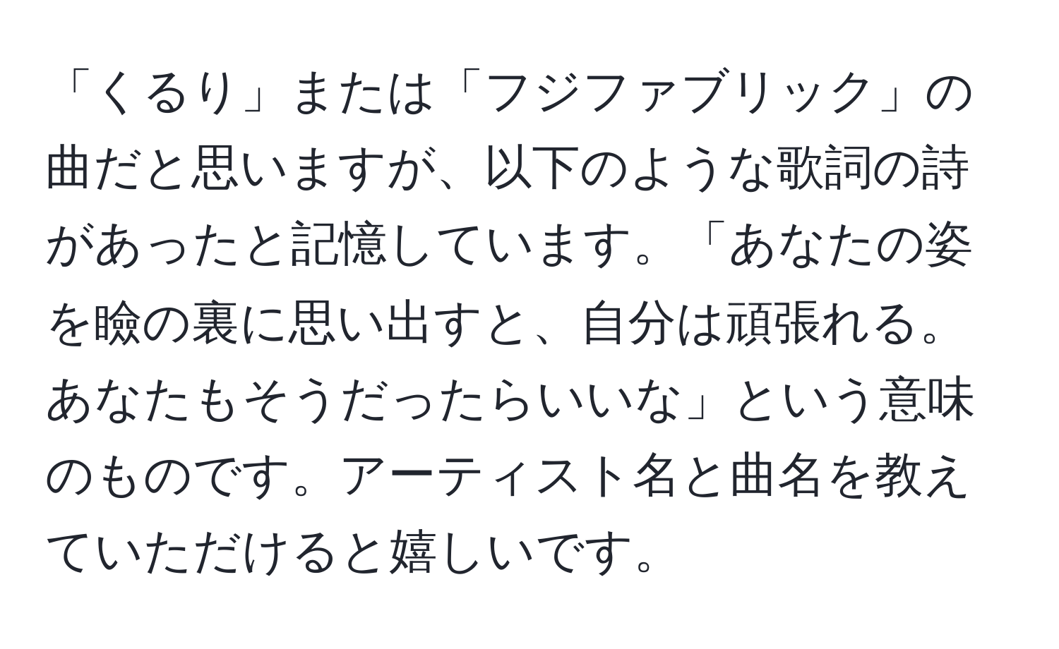 「くるり」または「フジファブリック」の曲だと思いますが、以下のような歌詞の詩があったと記憶しています。「あなたの姿を瞼の裏に思い出すと、自分は頑張れる。あなたもそうだったらいいな」という意味のものです。アーティスト名と曲名を教えていただけると嬉しいです。