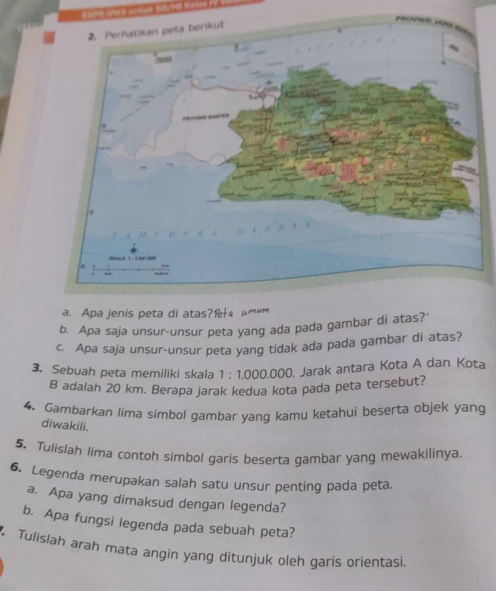 Apa jenis peta di atas?æ μmum 
b. Apa saja unsur-unsur peta yang ada pada gambar di atas? 
c. Apa saja unsur-unsur peta yang tidak ada pada gambar di atas? 
3. Sebuah peta memiliki skala 1:1.00 0.000. Jarak antara Kota A dan Kota
B adalah 20 km. Berapa jarak kedua kota pada peta tersebut? 
4. Gambarkan lima simbol gambar yang kamu ketahui beserta objek yang 
diwakili. 
5. Tulislah lima contoh simbol garis beserta gambar yang mewakilinya. 
6. Legenda merupakan salah satu unsur penting pada peta. 
a. Apa yang dimaksud dengan legenda? 
b. Apa fungsi legenda pada sebuah peta? 
Tulislah arah mata angin yang ditunjuk oleh garis orientasi.