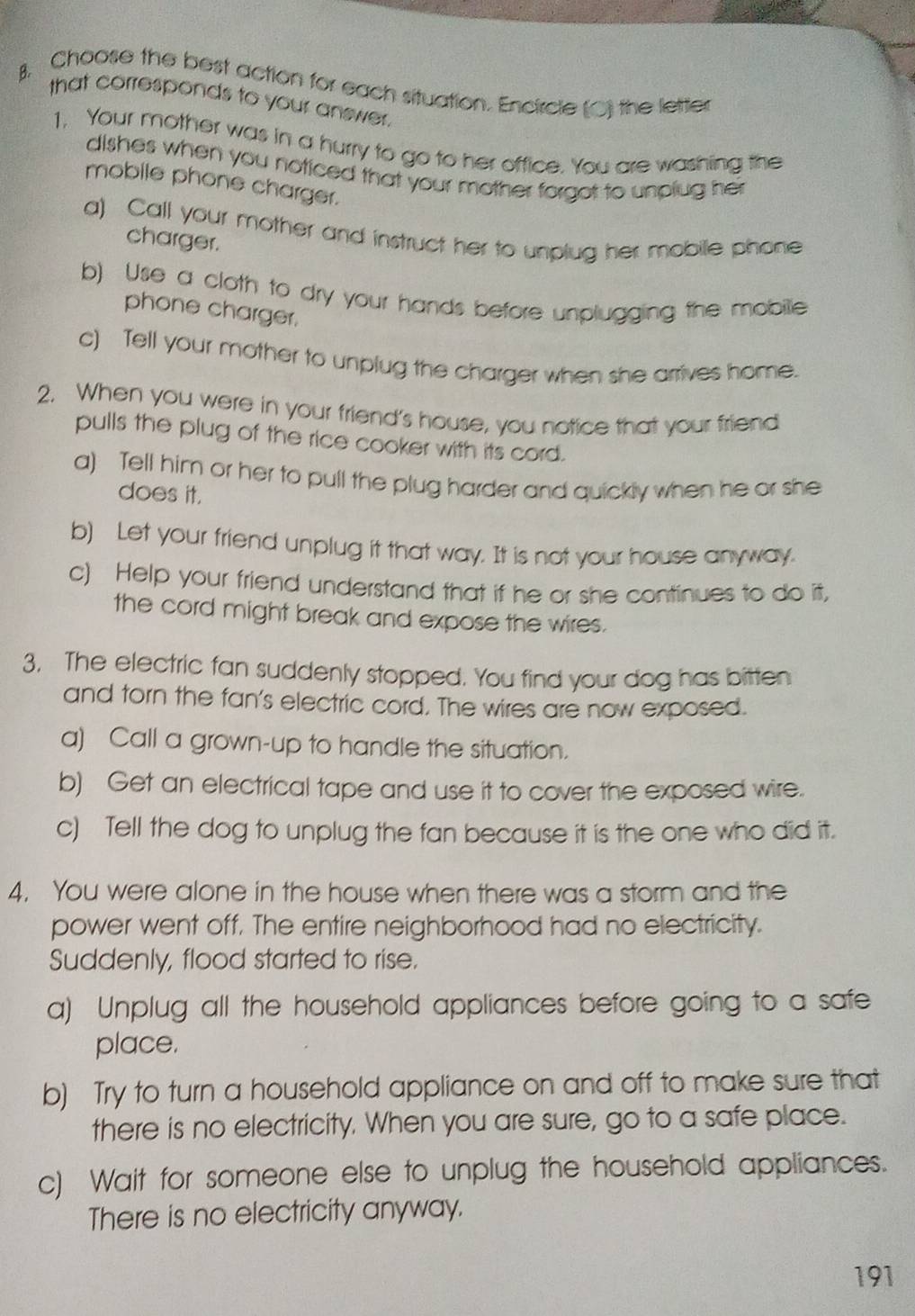 Choose the best action for each situation. Encircle (○) the letter 
that corresponds to your answer. 
1. Your mother was in a hurry to go to her office. You are washing the 
dishes when you noticed that your mother forgot to unplug her 
mobile phone charger. 
a) Call your mother and instruct her to unplug her mobile phone 
charger. 
b) Use a cloth to dry your hands before unplugging the mobille 
phone charger. 
c) Tell your mother to unplug the charger when she arrives home. 
2. When you were in your friend's house, you notice that your friend 
pulls the plug of the rice cooker with its cord. 
a) Tell him or her to pull the plug harder and quickly when he or she 
does it. 
b) Let your friend unplug it that way. It is not your house anyway. 
c) Help your friend understand that if he or she continues to do it, 
the cord might break and expose the wires. 
3. The electric fan suddenly stopped. You find your dog has bitten 
and torn the fan's electric cord. The wires are now exposed. 
a) Call a grown-up to handle the situation. 
b) Get an electrical tape and use it to cover the exposed wire. 
c) Tell the dog to unplug the fan because it is the one who did it. 
4. You were alone in the house when there was a storm and the 
power went off. The entire neighborhood had no electricity. 
Suddenly, flood started to rise. 
a) Unplug all the household appliances before going to a safe 
place. 
b) Try to turn a household appliance on and off to make sure that 
there is no electricity. When you are sure, go to a safe place. 
c) Wait for someone else to unplug the household appliances. 
There is no electricity anyway. 
191