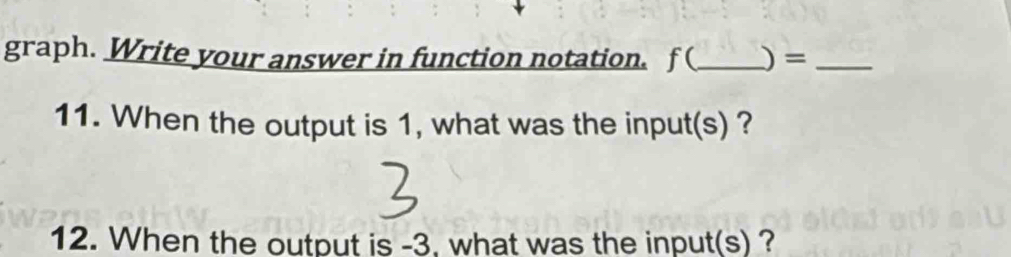 graph. Write your answer in function notation. f (_ )=_ 
11. When the output is 1, what was the input(s) ? 
12. When the output is -3, what was the input(s) ?