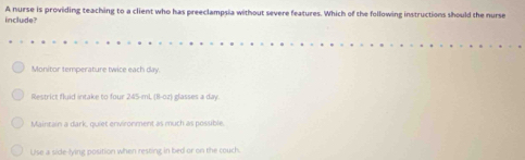 include? A nurse is providing teaching to a client who has preeclampsia without severe features. Which of the following instructions should the nurse
Monitor temperature twice each day.
Restrict fluid intake to four 245-mL (8-oz) glasses a day.
Maintain a dark, quiet environment as much as posuible.
Use a side-lying position when resting in bed or on the couch