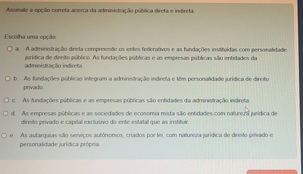 Assinale a opção correta acerca da administração pública direta e indireta.
Escolha uma opção:
a. A administração direta compreende os entes federativos e as fundações instituídas com personalidade
jurídica de direito público. As fundações públicas e as empresas públicas são entidades da
administração indireta.
b. As fundações públicas integram a administração indireta e têm personalidade jurídica de direito
privado.
c. As fundações públicas e as empresas públicas são entidades da administração indireta.
d. As empresas públicas e as sociedades de economia mista são entidades com natureza jurídica de
direito privado e capital exclusivo do ente estatal que as instituir.
e. As autarquias são serviços autônomos, criados por lei, com natureza jurídica de direito privado e
personalidade jurídica própria.