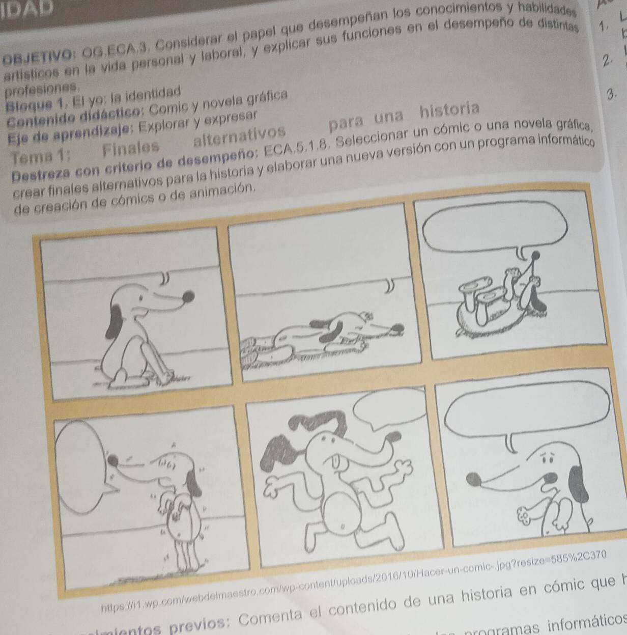 IDAD 
BJETIVO: OG.ECA.3. Considerar el papel que desempeñan los conocimientos y habilidades 
artísticos en la vida personal y laboral, y explicar sus funciones en el desempeño de distintas 1. L 
2. 
profesiones. 
Bleque 1. El yo: la identidad 
Contenido didáctico: Comic y novela gráfica 
3. 
Eje de aprendizaje: Explorar y expresar 
Tema 1: Finales alternativos para una historia 
Destreza con criterio de desempeño: ECA.5.1.8. Seleccionar un cómic o una novela gráfica, 
crear finales alternativos para la historia y elaborar una nueva versión con un programa informático 
de creación de cómics o de animación. 
https://i1.wp.com/webdelmaestro.com/wp-content/uploads/2016/10/Hacer-un-comic-.jpg?resize=585%2C370 
mientos previos: Comenta el contenido de una historia en cómic que la 
rogramas informáticos