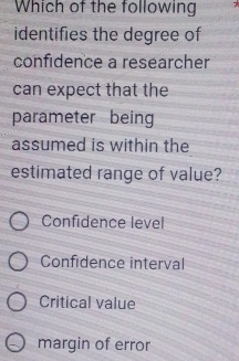 Which of the following
identifies the degree of
confidence a researcher
can expect that the
parameter being
assumed is within the
estimated range of value?
Confidence level
Confidence interval
Critical value
margin of error