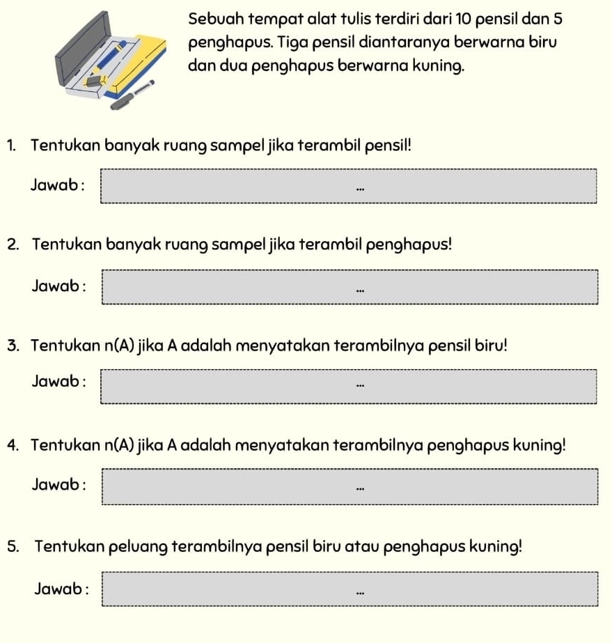 Sebuah tempat alat tulis terdiri dari 10 pensil dan 5
penghapus. Tiga pensil diantaranya berwarna biru 
dan dua penghapus berwarna kuning. 
1. Tentukan banyak ruang sampel jika terambil pensil! 
Jawab: □ □  □ 
2. Tentukan banyak ruang sampel jika terambil penghapus! 
Jawab : □ m^(□) □ 
3. Tentukan n(A) jika A adalah menyatakan terambilnya pensil biru! 
Jawab : □ =□
4. Tentukan n(A) jika A adalah menyatakan terambilnya penghapus kuning! 
Jawab : 
_  
5. Tentukan peluang terambilnya pensil biru atau penghapus kuning! 
Jawab : □ =□