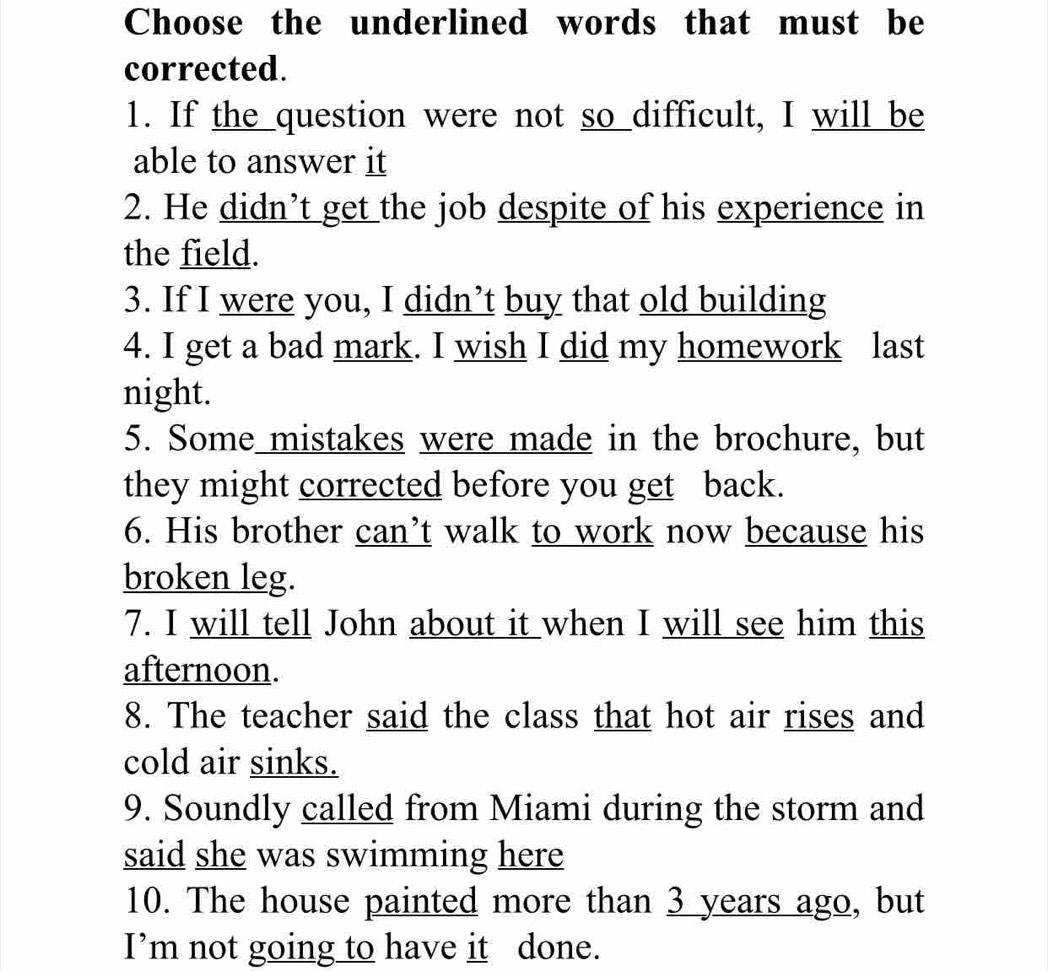 Choose the underlined words that must be 
corrected. 
1. If the question were not so difficult, I will be 
able to answer it 
2. He didn’t get the job despite of his experience in 
the field. 
3. If I were you, I didn’t buy that old building 
4. I get a bad mark. I wish I did my homework last 
night. 
5. Some mistakes were made in the brochure, but 
they might corrected before you get back. 
6. His brother can’t walk to work now because his 
broken leg. 
7. I will tell John about it when I will see him this 
afternoon. 
8. The teacher said the class that hot air rises and 
cold air sinks. 
9. Soundly called from Miami during the storm and 
said she was swimming here 
10. The house painted more than 3 years ago, but 
I’m not going to have it done.