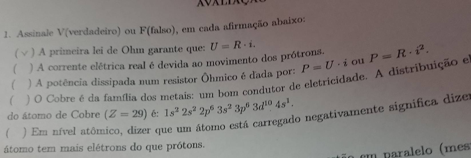 Assinale V(verdadeiro) ou F(falso), em cada afirmação abaixo: 
) A primeira lei de Ohm garante que: U=R· i. 
1 ) A corrente elétrica real é devida ao movimento dos prótrons.
P=R· i^2. 
( ) A potência dissipada num resistor Ôhmico é dada por: P=U ·i ou 
) O Cobre é da família dos metais: um bom condutor de eletricidade. A distribuição e 
do átomo de Cobre (Z=29) é: 1s^22s^22p^63s^23p^63d^(10)4s^1. 
 ) Em nível atôm 
er que um átomo está carregado negativamente significa dize 
átomo tem mais elétrons do que prótons. 
cm paralelo (mes