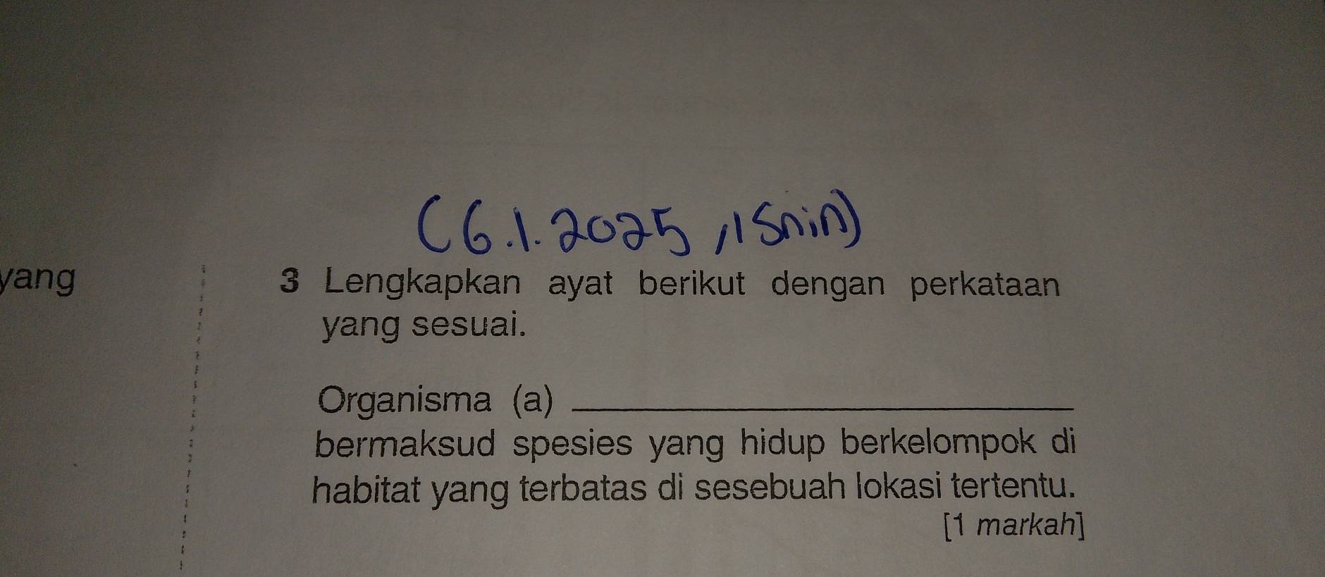 yang 3 Lengkapkan ayat berikut dengan perkataan 
yang sesuai. 
Organisma (a)_ 
bermaksud spesies yang hidup berkelompok di 
habitat yang terbatas di sesebuah lokasi tertentu. 
[1 markah]