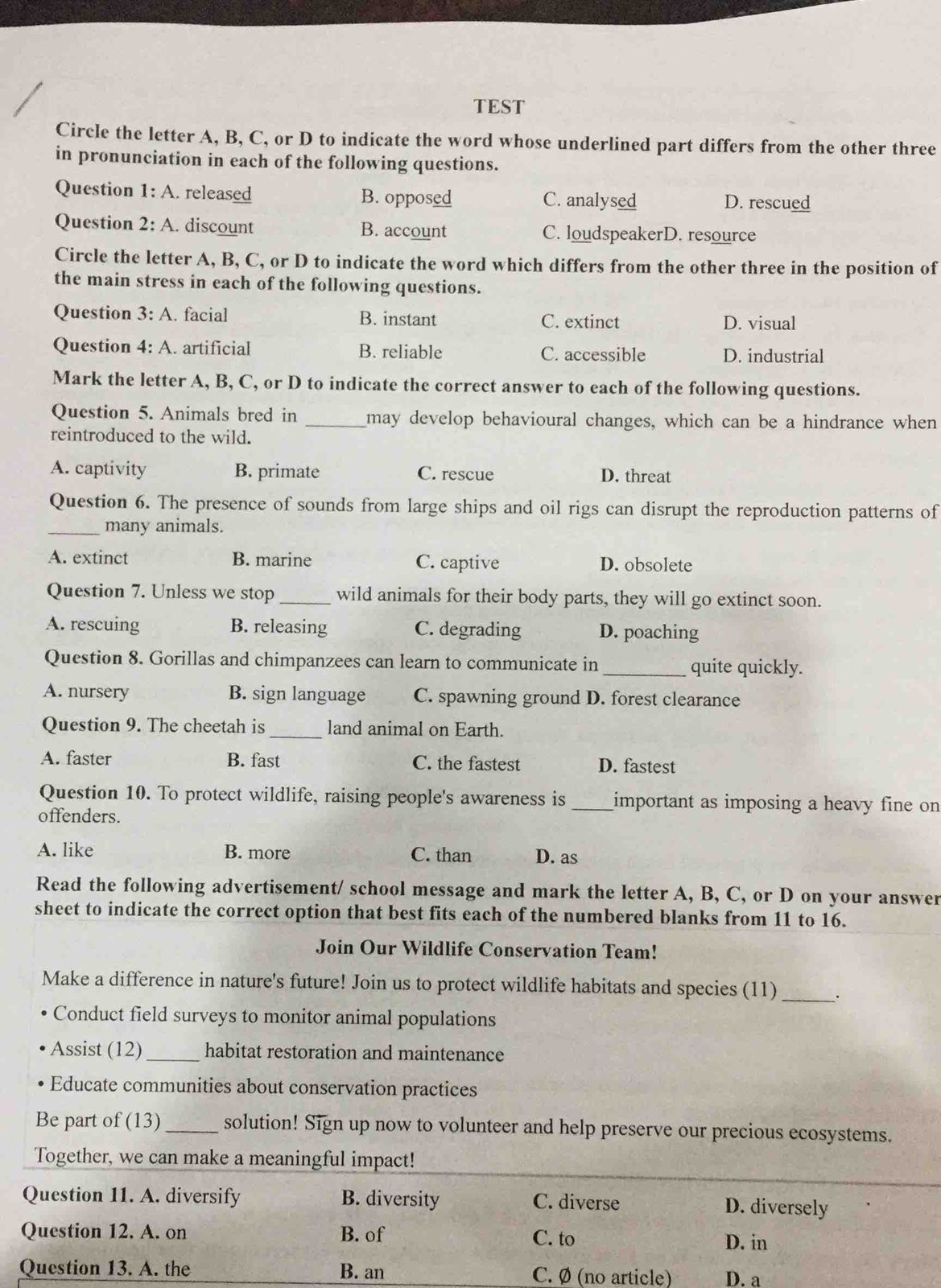 TEST
Circle the letter A, B, C, or D to indicate the word whose underlined part differs from the other three
in pronunciation in each of the following questions.
Question 1:A released B. opposed C. analysed D. rescued
Question 2:A. discount B. account C. loudspeakerD. resource
Circle the letter A, B, C, or D to indicate the word which differs from the other three in the position of
the main stress in each of the following questions.
Question 3:A. facial B. instant C. extinct D. visual
Question 4:A artificial B. reliable C. accessible D. industrial
Mark the letter A, B, C, or D to indicate the correct answer to each of the following questions.
Question 5. Animals bred in _may develop behavioural changes, which can be a hindrance when
reintroduced to the wild.
A. captivity B. primate C. rescue D. threat
Question 6. The presence of sounds from large ships and oil rigs can disrupt the reproduction patterns of
_many animals.
A. extinct B. marine C. captive D. obsolete
Question 7. Unless we stop _wild animals for their body parts, they will go extinct soon.
A. rescuing B. releasing C. degrading D. poaching
Question 8. Gorillas and chimpanzees can learn to communicate in _quite quickly.
A. nursery B. sign language C. spawning ground D. forest clearance
Question 9. The cheetah is_ land animal on Earth.
A. faster B. fast C. the fastest D. fastest
Question 10. To protect wildlife, raising people's awareness is _important as imposing a heavy fine on
offenders.
A. like B. more C. than D. as
Read the following advertisement/ school message and mark the letter A, B, C, or D on your answer
sheet to indicate the correct option that best fits each of the numbered blanks from 11 to 16.
Join Our Wildlife Conservation Team!
Make a difference in nature's future! Join us to protect wildlife habitats and species (11) _·
Conduct field surveys to monitor animal populations
Assist (12) _habitat restoration and maintenance
Educate communities about conservation practices
Be part of (13) _solution! Sign up now to volunteer and help preserve our precious ecosystems.
Together, we can make a meaningful impact!
Question 11. A. diversify B. diversity C. diverse D. diversely
Question 12. A. on B. of C. to
D. in
Question 13. A. the B. an C. Ø (no article) D. a