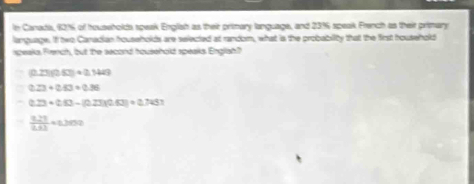 in Canada, 601 of households speak English as their pritmary language, and 23% 6 speak Franch as their primary
language. If two Canadian households are selected at random, what is the probabity that the first household
speaks Fench, but the second household speaks English?
(0.23)(0.53)+0.1449
0.23+0.83=0.36
0.23+0.43-(0.23)(0.4.63)=0.74
 (0.27)/0.63 * 0.2999