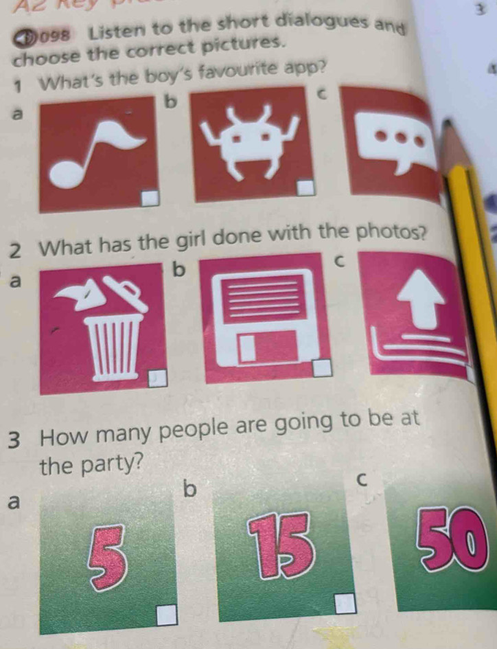 D098 Listen to the short dialogues and
choose the correct pictures.
1 What's the boy's favourite app?
b
C
a
2 What has the girl done with the photos?
a
b
C
3 How many people are going to be at
the party?
a
b
C
50