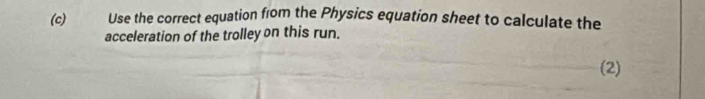 Use the correct equation from the Physics equation sheet to calculate the 
acceleration of the trolley on this run. 
(2)