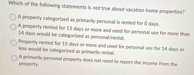 Which of the following statements is not true about vacation home properties?
A property categorized as primarily personal is rented for 0 days.
A property rented for 15 days or more and used for personal use for more than
14 days would be categorized as personal/rental.
Property rented for 15 days or more and used for personal use for 14 days or
less would be categorized as primarily rental.
A primarily personal property does not need to report the income from the
property.