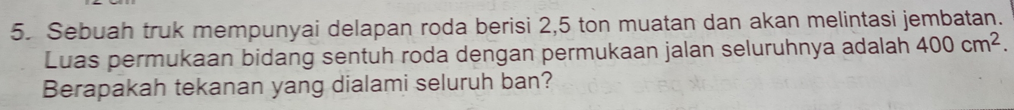 Sebuah truk mempunyai delapan roda berisi 2, 5 ton muatan dan akan melintasi jembatan. 
Luas permukaan bidang sentuh roda dengan permukaan jalan seluruhnya adalah 400cm^2. 
Berapakah tekanan yang dialami seluruh ban?