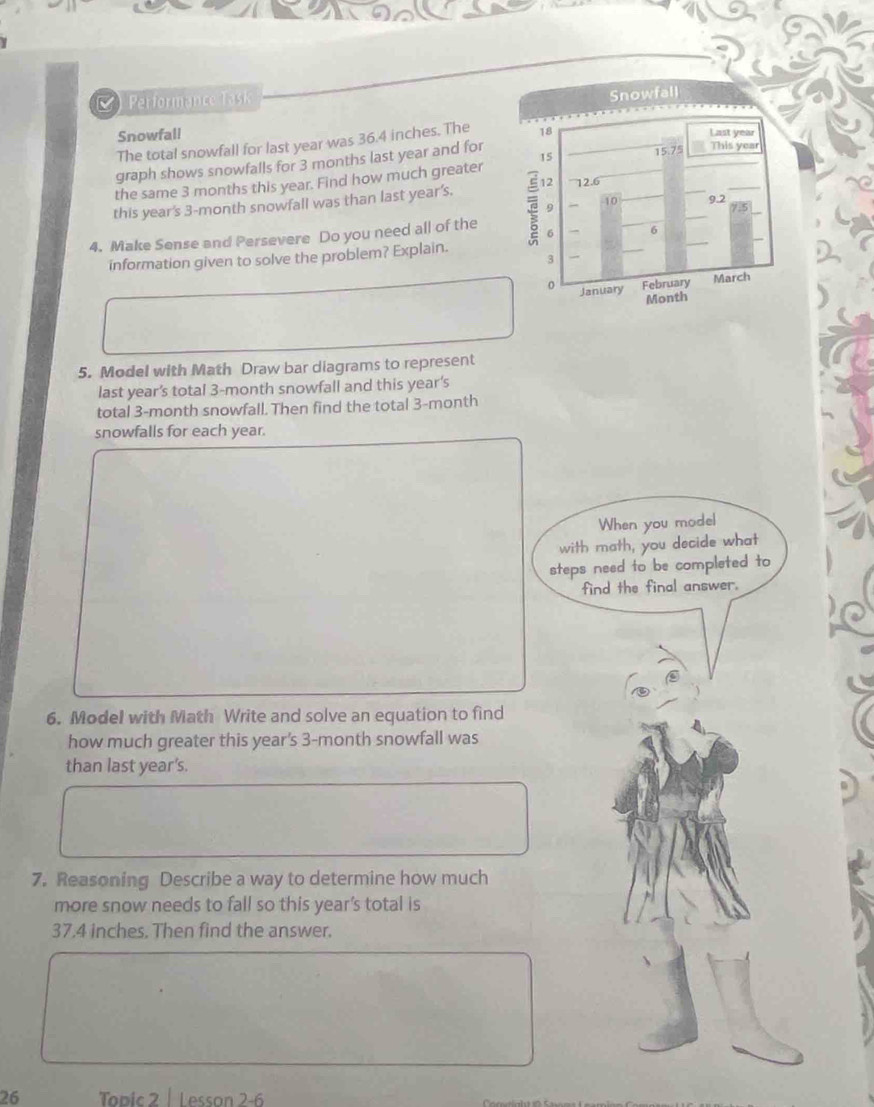 Performance Task 
Snowfall 
The total snowfall for last year was 36.4 inches. The 
graph shows snowfalls for 3 months last year and for 
the same 3 months this year. Find how much greater 
this year's 3-month snowfall was than last year's. 
4. Make Sense and Persevere Do you need all of the 
information given to solve the problem? Explain. 
5. Model with Math Draw bar diagrams to represent 
last year's total 3-month snowfall and this year's
total 3-month snowfall. Then find the total 3-month
snowfalls for each year. 
When you model 
with math, you decide what 
steps need to be completed to 
find the final answer. 
6. Model with Math Write and solve an equation to find 
how much greater this year's 3-month snowfall was 
than last year's. 
7. Reasoning Describe a way to determine how much 
more snow needs to fall so this year’s total is
37.4 inches. Then find the answer. 
26 Topic 2 | Lesson 2-6