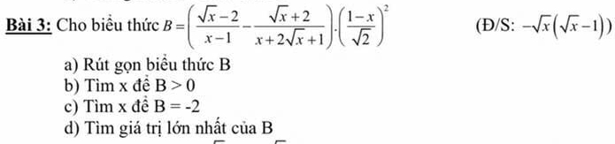 Cho biểu thức B=( (sqrt(x)-2)/x-1 - (sqrt(x)+2)/x+2sqrt(x)+1 ).( (1-x)/sqrt(2) )^2 (Đ/S: -sqrt(x)(sqrt(x)-1))
a) Rút gọn biểu thức B
b) Tìm x đề B>0
c) Tìm x đề B=-2
d) Tìm giá trị lớn nhất ciaB