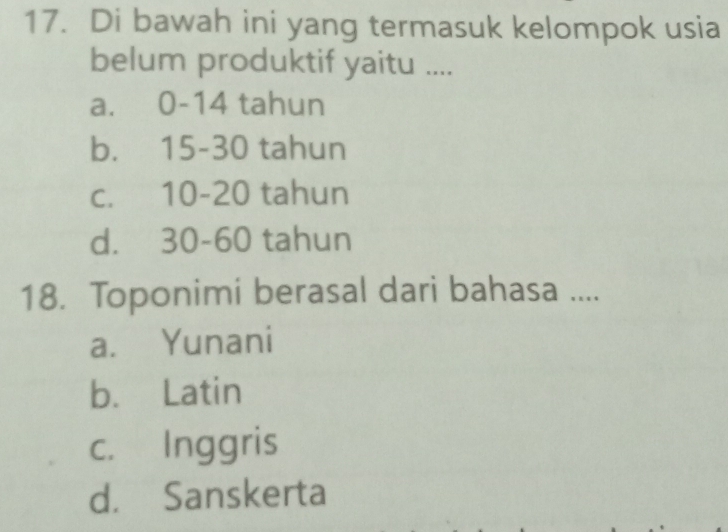 Di bawah ini yang termasuk kelompok usia
belum produktif yaitu ....
a. 0-14 tahun
b. 15-30 tahun
c. 10-20 tahun
d. 30-60 tahun
18. Toponimi berasal dari bahasa ....
a. Yunani
b. Latin
c. Inggris
d. Sanskerta