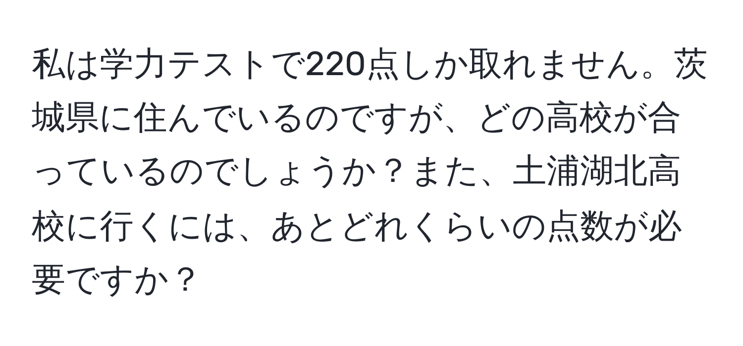 私は学力テストで220点しか取れません。茨城県に住んでいるのですが、どの高校が合っているのでしょうか？また、土浦湖北高校に行くには、あとどれくらいの点数が必要ですか？